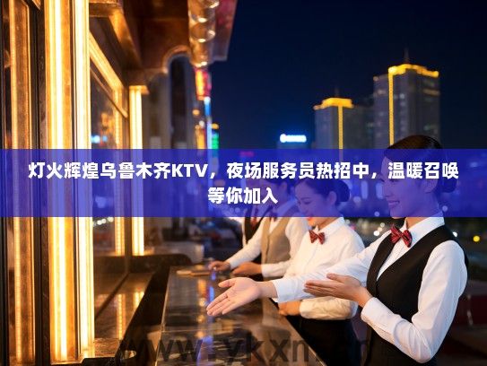 灯火辉煌乌鲁木齐KTV，夜场服务员热招中，温暖召唤等你加入